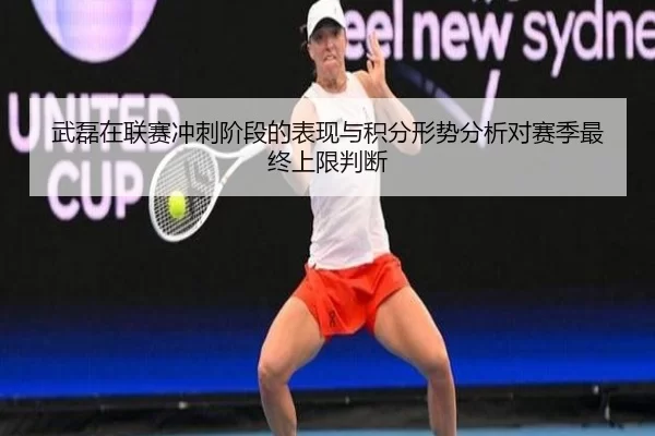 武磊在联赛冲刺阶段的表现与积分形势分析对赛季最终上限判断