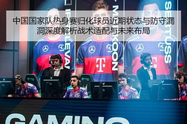 中国国家队热身赛归化球员近期状态与防守漏洞深度解析战术适配与未来布局